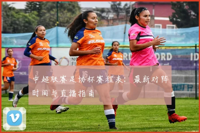中超联赛足协杯赛程表：最新对阵时间与直播指南