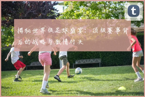 揭秘世界级足球盛宴：顶级赛事背后的战略与激情对决