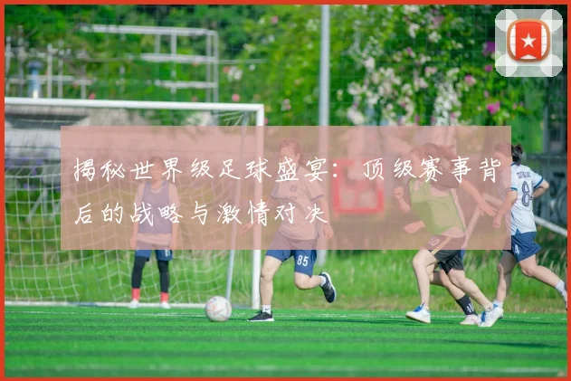 揭秘世界级足球盛宴：顶级赛事背后的战略与激情对决