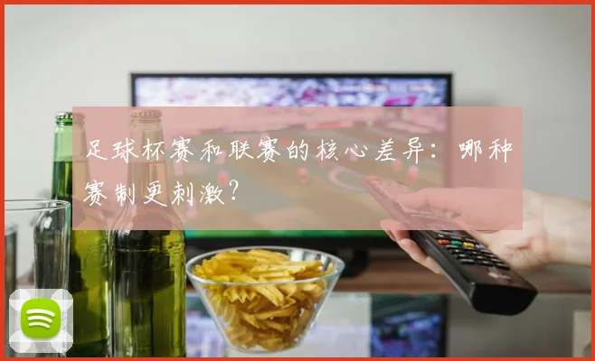 足球杯赛和联赛的核心差异：哪种赛制更刺激？