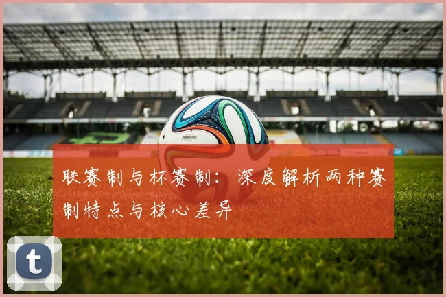 联赛制与杯赛制:深度解析两种赛制特点与核心差异
