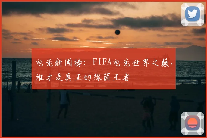 电竞新闻榜:FIFA电竞世界之巅,谁才是真正的绿茵王者